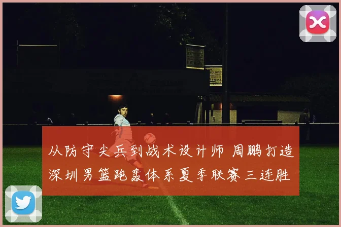 从防守尖兵到战术设计师 周鹏打造深圳男篮跑轰体系夏季联赛三连胜战术复盘