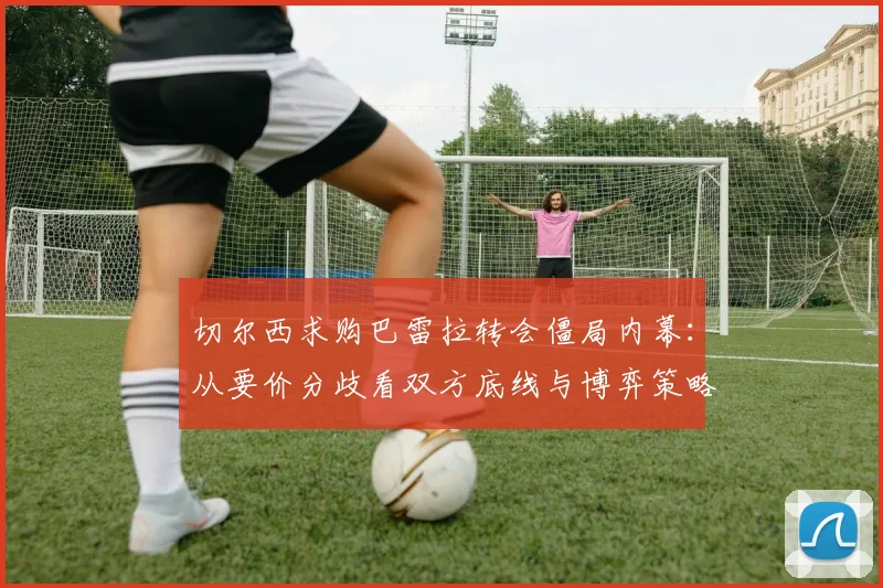 切尔西求购巴雷拉转会僵局内幕:从要价分歧看双方底线与博弈策略