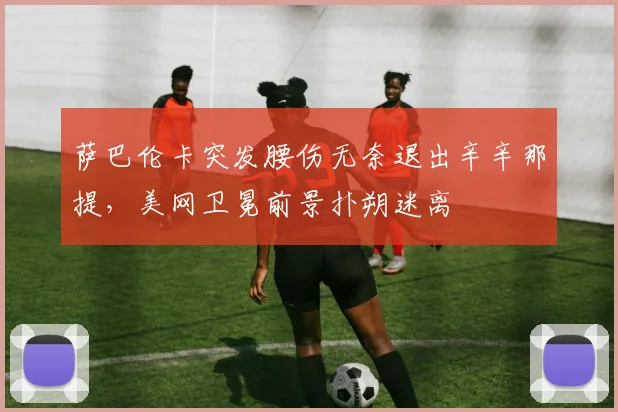 萨巴伦卡突发腰伤无奈退出辛辛那提，美网卫冕前景扑朔迷离