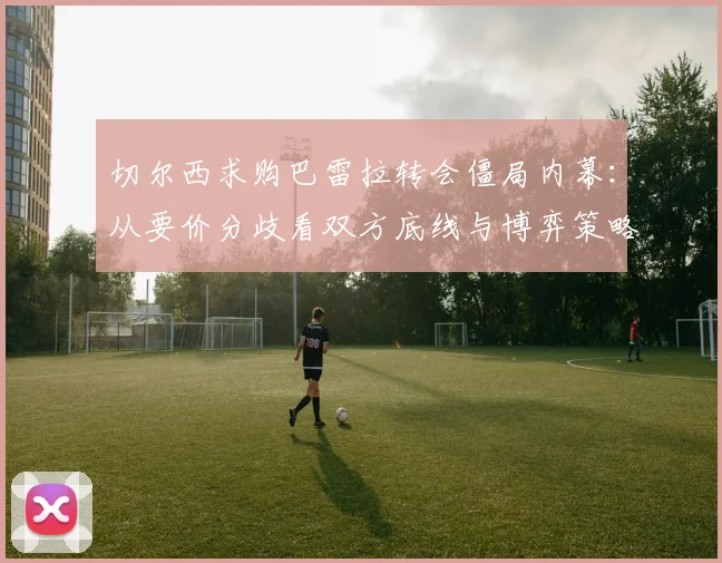 切尔西求购巴雷拉转会僵局内幕：从要价分歧看双方底线与博弈策略