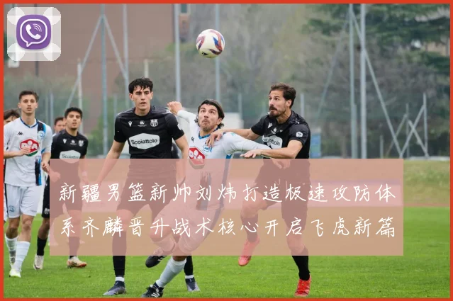 新疆男篮新帅刘炜打造极速攻防体系齐麟晋升战术核心开启飞虎新篇