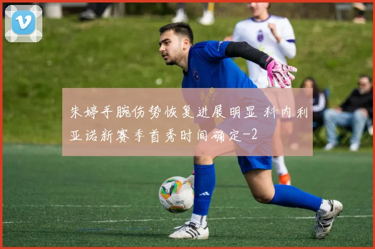 朱婷手腕伤势恢复进展明显 科内利亚诺新赛季首秀时间确定