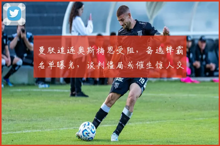 曼联追逐奥斯梅恩受阻，备选锋霸名单曝光，谈判僵局或催生惊人交易