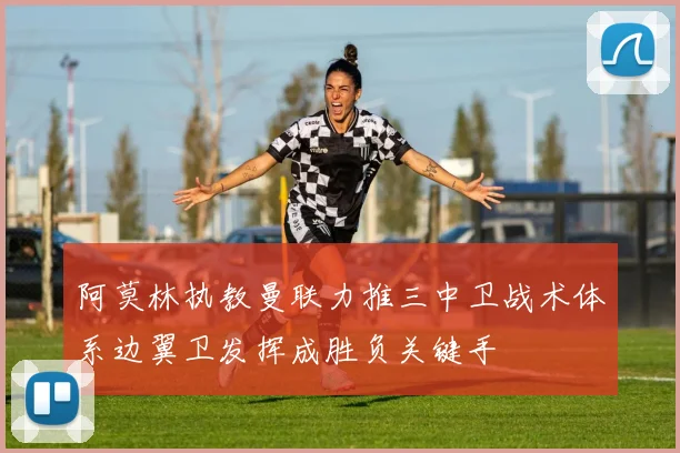 阿莫林执教曼联力推三中卫战术体系边翼卫发挥成胜负关键手