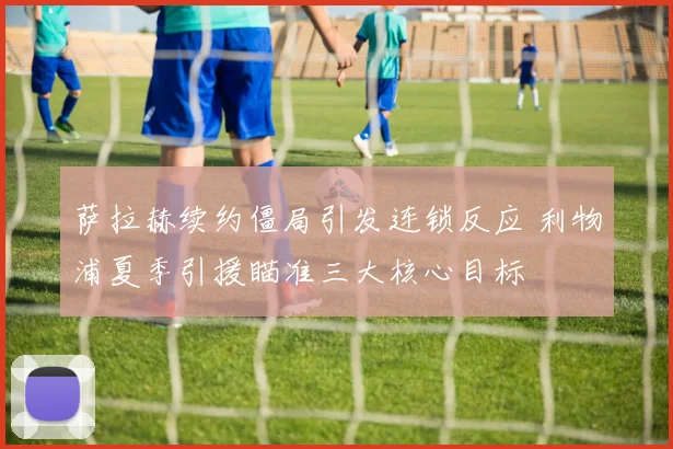 萨拉赫续约僵局引发连锁反应 利物浦夏季引援瞄准三大核心目标