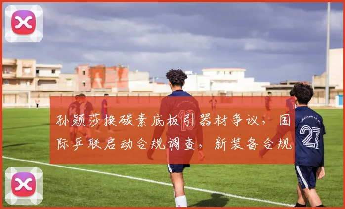 孙颖莎换碳素底板引器材争议,国际乒联启动合规调查,新装备合规受关注