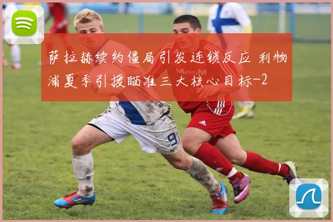 萨拉赫续约僵局引发连锁反应 利物浦夏季引援瞄准三大核心目标