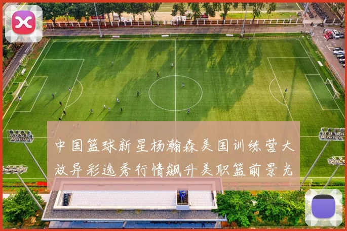 中国篮球新星杨瀚森美国训练营大放异彩选秀行情飙升美职篮前景光明