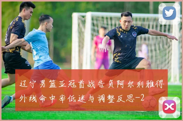 辽宁男篮亚冠首战告负阿尔利雅得外线命中率低迷与调整反思