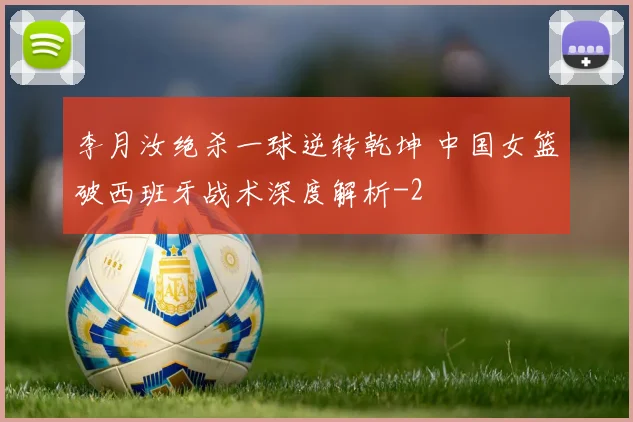 李月汝绝杀一球逆转乾坤 中国女篮破西班牙战术深度解析