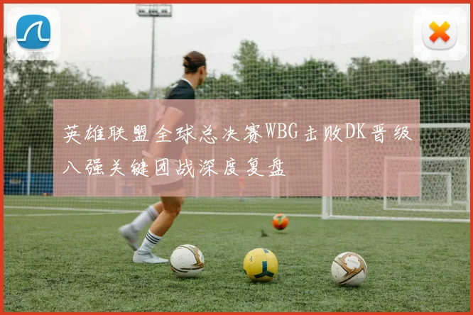 英雄联盟全球总决赛WBG击败DK晋级八强关键团战深度复盘