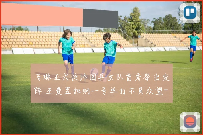 马琳正式挂帅国乒女队首秀祭出变阵 王曼昱担纲一号单打不负众望