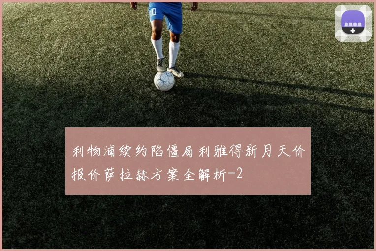 利物浦续约陷僵局利雅得新月天价报价萨拉赫方案全解析