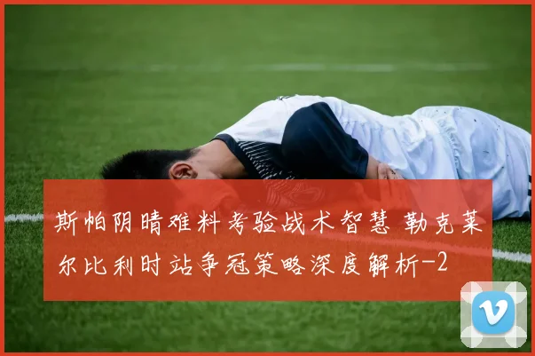 斯帕阴晴难料考验战术智慧 勒克莱尔比利时站争冠策略深度解析