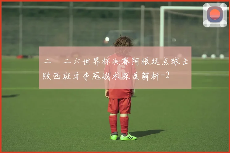 二〇二六世界杯决赛阿根廷点球击败西班牙夺冠战术深度解析