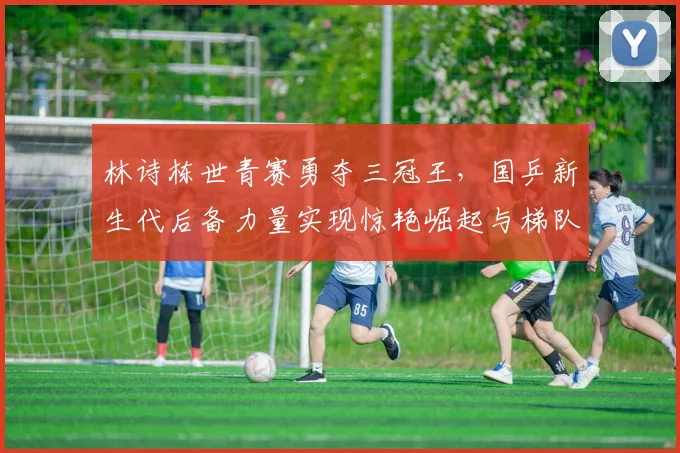 林诗栋世青赛勇夺三冠王，国乒新生代后备力量实现惊艳崛起与梯队建设新突破