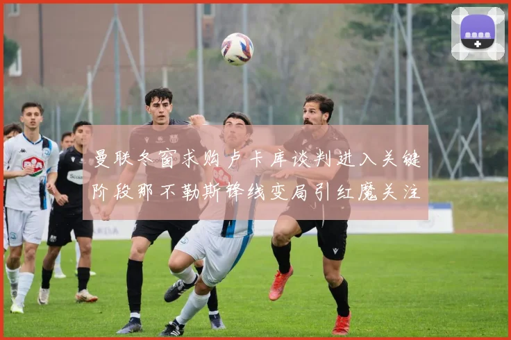 曼联冬窗求购卢卡库谈判进入关键阶段那不勒斯锋线变局引红魔关注