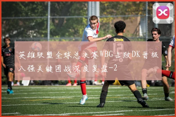 英雄联盟全球总决赛WBG击败DK晋级八强关键团战深度复盘