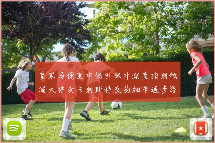 皇家马德里中场升级计划直指利物浦大将麦卡利斯特交易细节逐步浮现