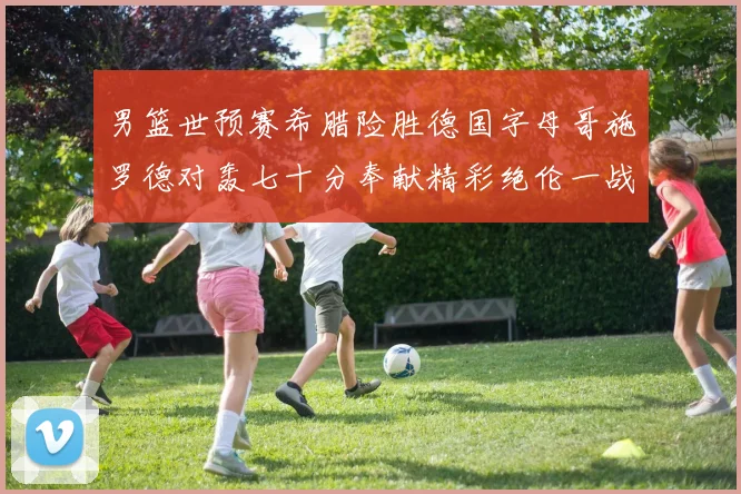 男篮世预赛希腊险胜德国字母哥施罗德对轰七十分奉献精彩绝伦一战