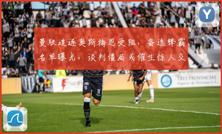 曼联追逐奥斯梅恩受阻,备选锋霸名单曝光,谈判僵局或催生惊人交易