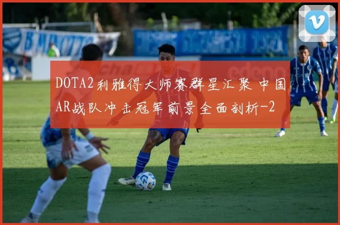 DOTA2利雅得大师赛群星汇聚 中国AR战队冲击冠军前景全面剖析