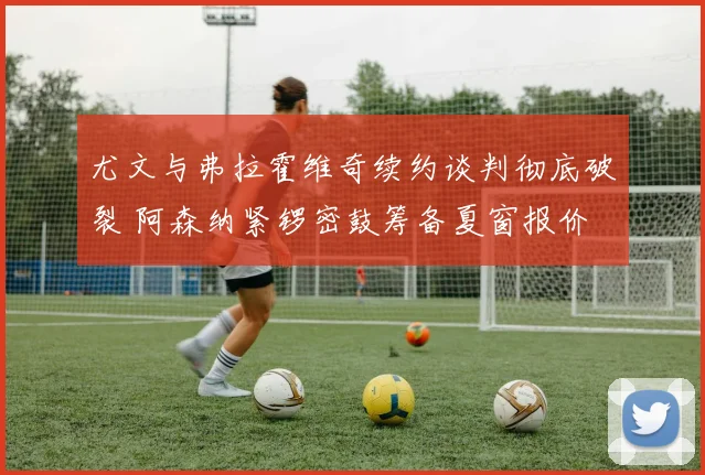 尤文与弗拉霍维奇续约谈判彻底破裂 阿森纳紧锣密鼓筹备夏窗报价