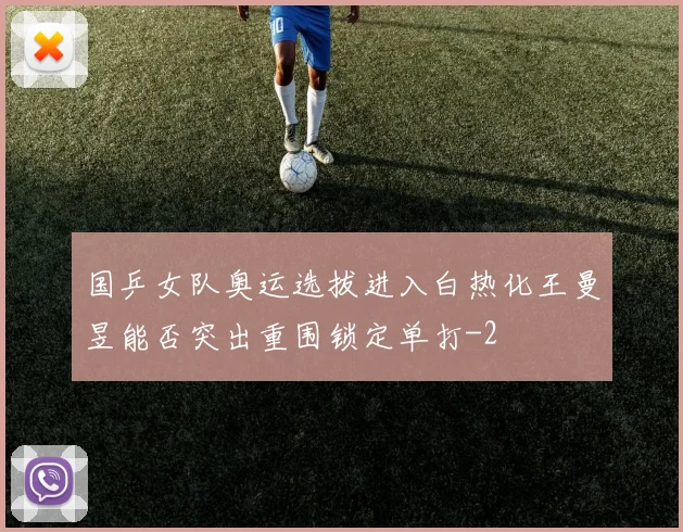 国乒女队奥运选拔进入白热化王曼昱能否突出重围锁定单打