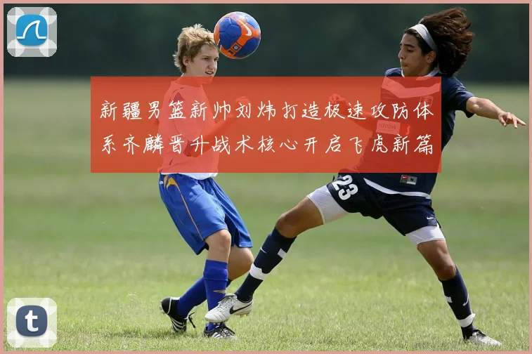 新疆男篮新帅刘炜打造极速攻防体系齐麟晋升战术核心开启飞虎新篇