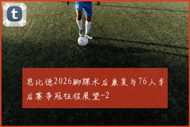 恩比德2026脚踝术后康复与76人季后赛争冠征程展望