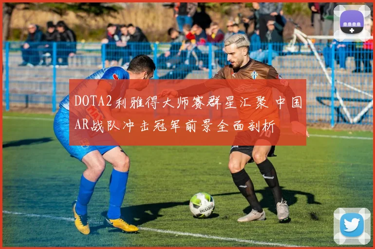 DOTA2利雅得大师赛群星汇聚 中国AR战队冲击冠军前景全面剖析