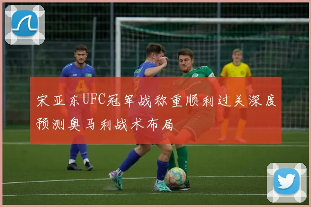 宋亚东UFC冠军战称重顺利过关深度预测奥马利战术布局