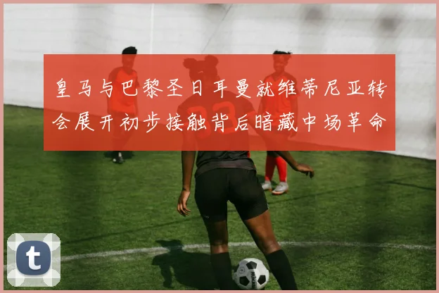皇马与巴黎圣日耳曼就维蒂尼亚转会展开初步接触背后暗藏中场革命