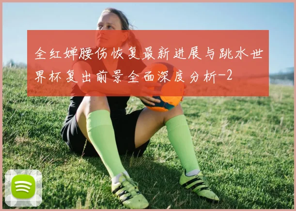 全红婵腰伤恢复最新进展与跳水世界杯复出前景全面深度分析