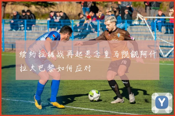 续约拉锯战再起悬念皇马觊觎阿什拉夫巴黎如何应对