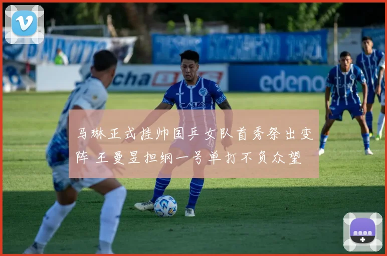 马琳正式挂帅国乒女队首秀祭出变阵 王曼昱担纲一号单打不负众望