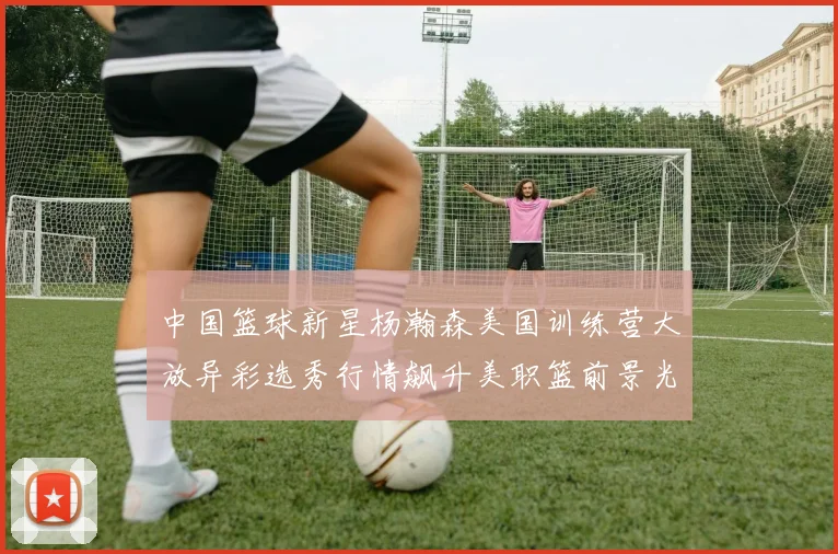中国篮球新星杨瀚森美国训练营大放异彩选秀行情飙升美职篮前景光明