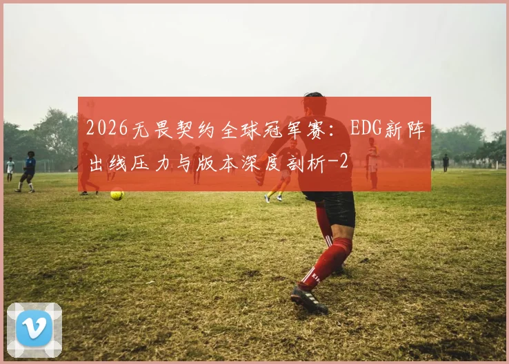 2026无畏契约全球冠军赛:EDG新阵出线压力与版本深度剖析