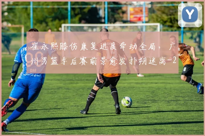 崔永熙膝伤康复进度牵动全局,广州男篮季后赛前景愈发扑朔迷离