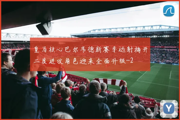 皇马核心巴尔韦德新赛季远射梅开二度进攻角色迎来全面升级