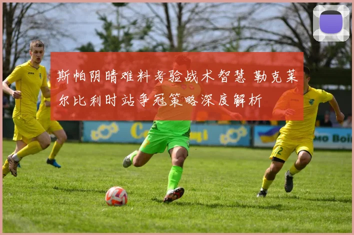 斯帕阴晴难料考验战术智慧 勒克莱尔比利时站争冠策略深度解析