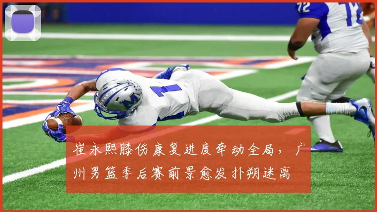 崔永熙膝伤康复进度牵动全局，广州男篮季后赛前景愈发扑朔迷离