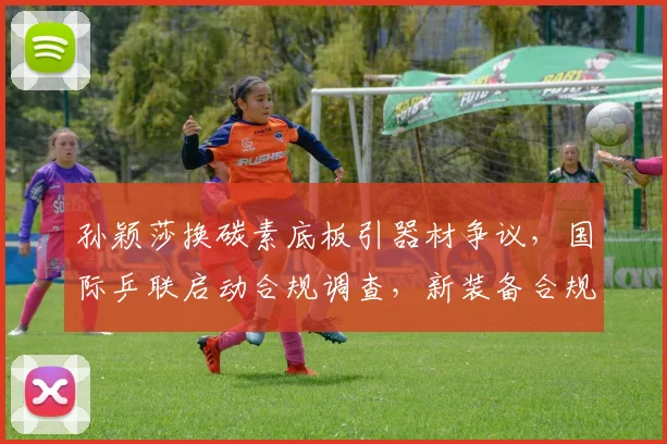 孙颖莎换碳素底板引器材争议,国际乒联启动合规调查,新装备合规受关注