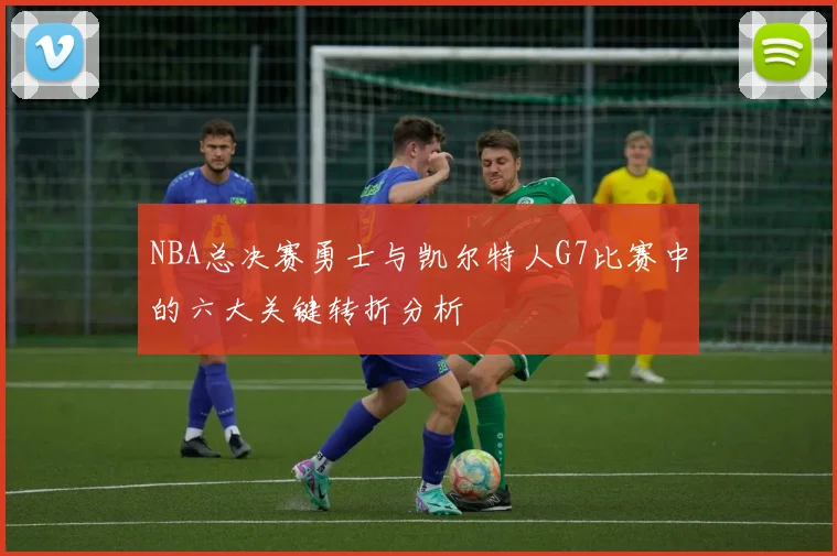 NBA总决赛勇士与凯尔特人G7比赛中的六大关键转折分析