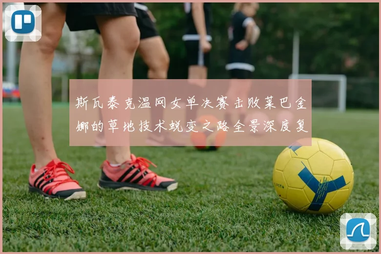 斯瓦泰克温网女单决赛击败莱巴金娜的草地技术蜕变之路全景深度复盘
