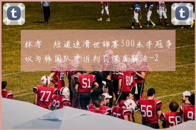 林孝埈短道速滑世锦赛500米夺冠争议与韩国队申诉判罚深度解读