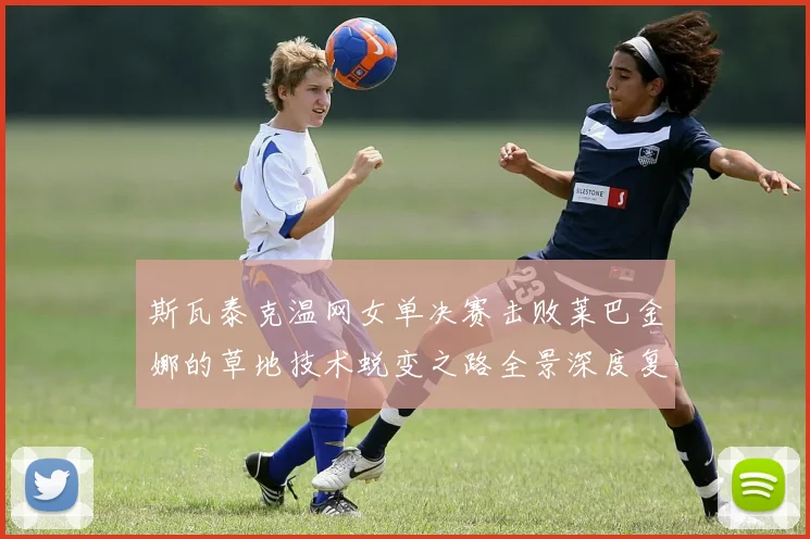斯瓦泰克温网女单决赛击败莱巴金娜的草地技术蜕变之路全景深度复盘