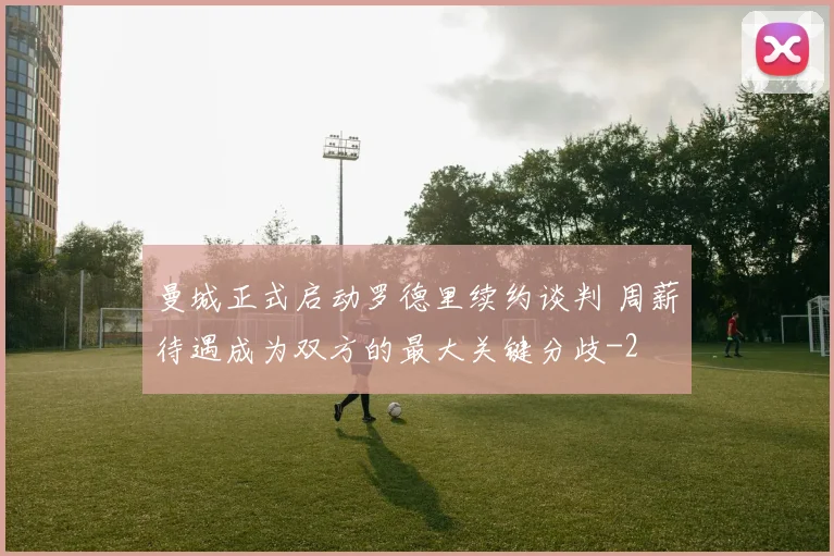 曼城正式启动罗德里续约谈判 周薪待遇成为双方的最大关键分歧
