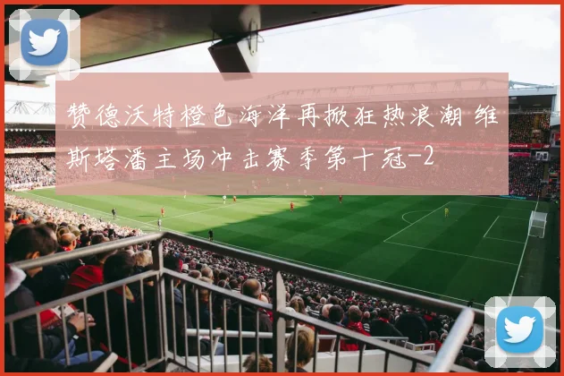 赞德沃特橙色海洋再掀狂热浪潮 维斯塔潘主场冲击赛季第十冠