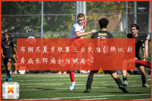 布朗尼夏季联赛三分失准引热议 新秀成长阵痛如何破局